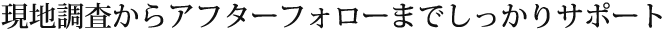 現地調査からアフターフォローまでしっかりサポート