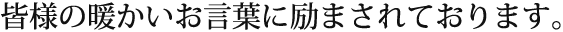 皆様の暖かいお言葉に励まされております。